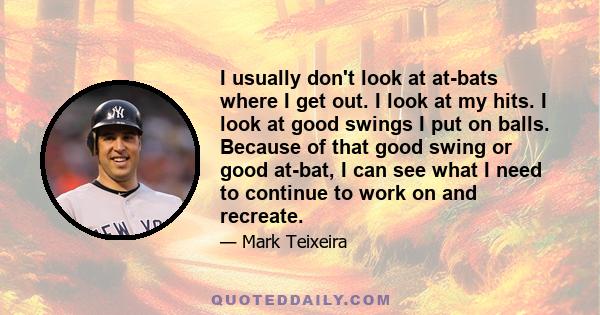 I usually don't look at at-bats where I get out. I look at my hits. I look at good swings I put on balls. Because of that good swing or good at-bat, I can see what I need to continue to work on and recreate.