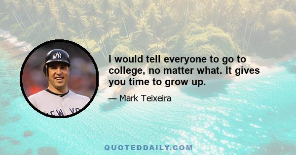 I would tell everyone to go to college, no matter what. It gives you time to grow up.