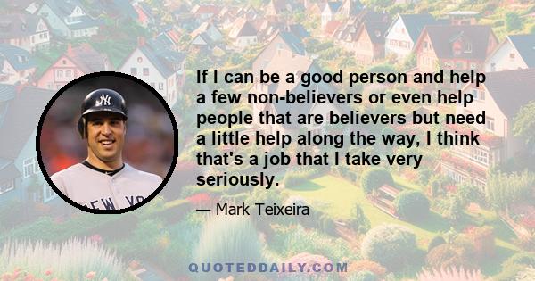 If I can be a good person and help a few non-believers or even help people that are believers but need a little help along the way, I think that's a job that I take very seriously.