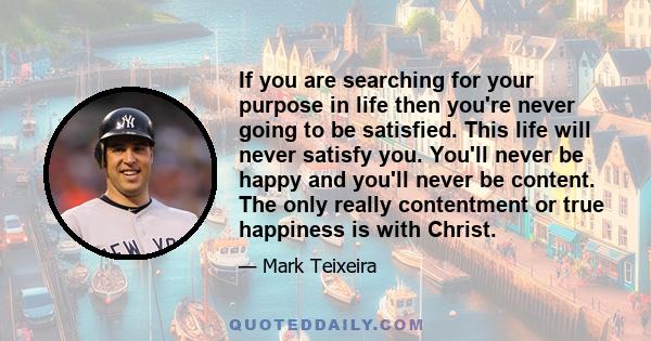 If you are searching for your purpose in life then you're never going to be satisfied. This life will never satisfy you. You'll never be happy and you'll never be content. The only really contentment or true happiness