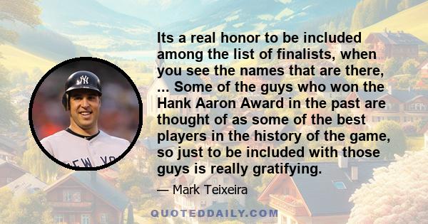 Its a real honor to be included among the list of finalists, when you see the names that are there, ... Some of the guys who won the Hank Aaron Award in the past are thought of as some of the best players in the history 