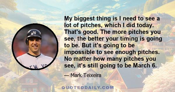 My biggest thing is I need to see a lot of pitches, which I did today. That's good. The more pitches you see, the better your timing is going to be. But it's going to be impossible to see enough pitches. No matter how