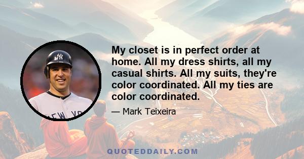 My closet is in perfect order at home. All my dress shirts, all my casual shirts. All my suits, they're color coordinated. All my ties are color coordinated.