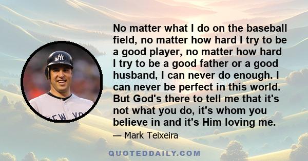 No matter what I do on the baseball field, no matter how hard I try to be a good player, no matter how hard I try to be a good father or a good husband, I can never do enough. I can never be perfect in this world. But