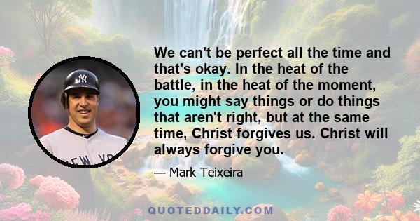 We can't be perfect all the time and that's okay. In the heat of the battle, in the heat of the moment, you might say things or do things that aren't right, but at the same time, Christ forgives us. Christ will always