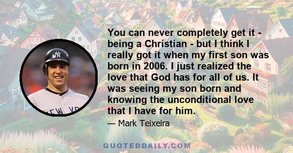 You can never completely get it - being a Christian - but I think I really got it when my first son was born in 2006. I just realized the love that God has for all of us. It was seeing my son born and knowing the