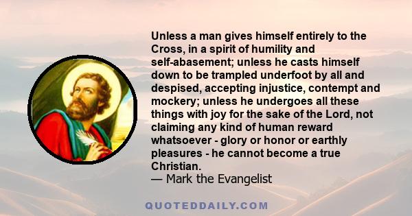 Unless a man gives himself entirely to the Cross, in a spirit of humility and self-abasement; unless he casts himself down to be trampled underfoot by all and despised, accepting injustice, contempt and mockery; unless