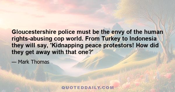 Gloucestershire police must be the envy of the human rights-abusing cop world. From Turkey to Indonesia they will say, 'Kidnapping peace protestors! How did they get away with that one?'