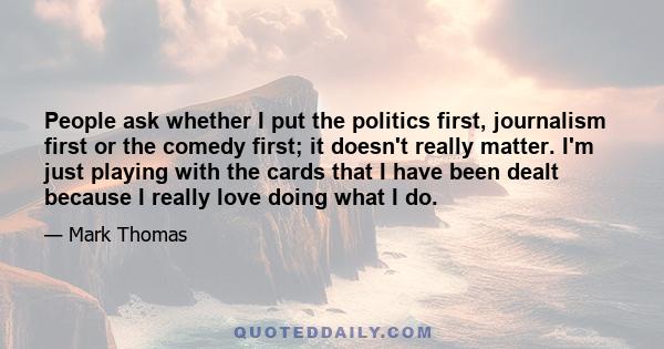 People ask whether I put the politics first, journalism first or the comedy first; it doesn't really matter. I'm just playing with the cards that I have been dealt because I really love doing what I do.