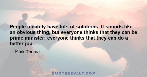 People innately have lots of solutions. It sounds like an obvious thing, but everyone thinks that they can be prime minister; everyone thinks that they can do a better job.