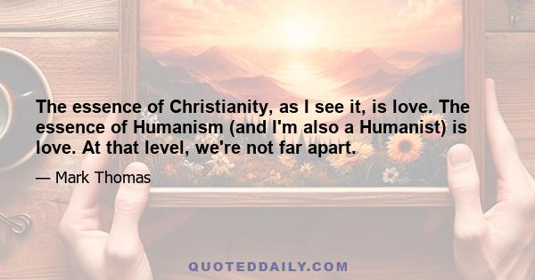 The essence of Christianity, as I see it, is love. The essence of Humanism (and I'm also a Humanist) is love. At that level, we're not far apart.