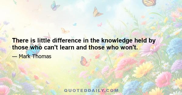 There is little difference in the knowledge held by those who can't learn and those who won't.