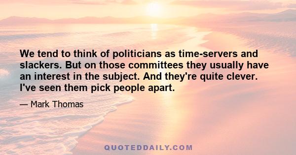 We tend to think of politicians as time-servers and slackers. But on those committees they usually have an interest in the subject. And they're quite clever. I've seen them pick people apart.