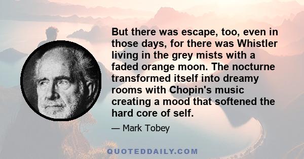 But there was escape, too, even in those days, for there was Whistler living in the grey mists with a faded orange moon. The nocturne transformed itself into dreamy rooms with Chopin's music creating a mood that