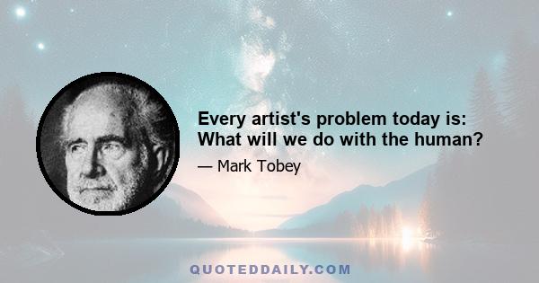 Every artist's problem today is: What will we do with the human?