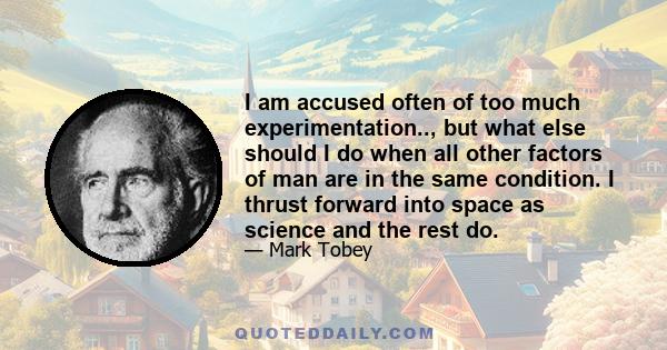 I am accused often of too much experimentation.., but what else should I do when all other factors of man are in the same condition. I thrust forward into space as science and the rest do.