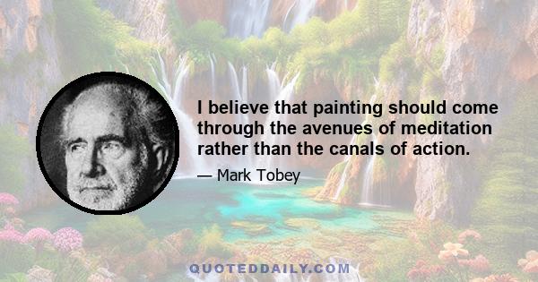 I believe that painting should come through the avenues of meditation rather than the canals of action.