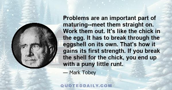 Problems are an important part of maturing--meet them straight on. Work them out. It's like the chick in the egg. It has to break through the eggshell on its own. That's how it gains its first strength. If you break the 