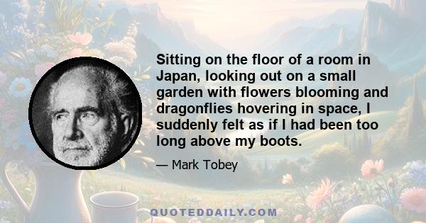 Sitting on the floor of a room in Japan, looking out on a small garden with flowers blooming and dragonflies hovering in space, I suddenly felt as if I had been too long above my boots.