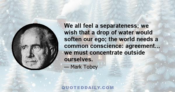 We all feel a separateness; we wish that a drop of water would soften our ego; the world needs a common conscience: agreement... we must concentrate outside ourselves.