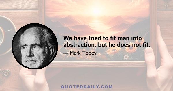 We have tried to fit man into abstraction, but he does not fit.