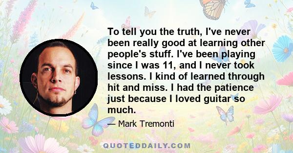 To tell you the truth, I've never been really good at learning other people's stuff. I've been playing since I was 11, and I never took lessons. I kind of learned through hit and miss. I had the patience just because I