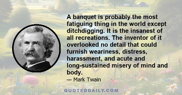 A banquet is probably the most fatiguing thing in the world except ditchdigging. It is the insanest of all recreations. The inventor of it overlooked no detail that could furnish weariness, distress, harassment, and