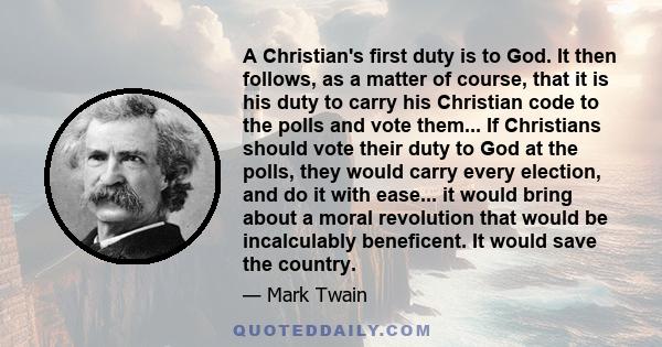 A Christian's first duty is to God. It then follows, as a matter of course, that it is his duty to carry his Christian code to the polls and vote them... If Christians should vote their duty to God at the polls, they