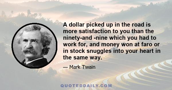 A dollar picked up in the road is more satisfaction to you than the ninety-and -nine which you had to work for, and money won at faro or in stock snuggles into your heart in the same way.