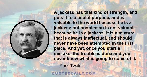 A jackass has that kind of strength, and puts it to a useful purpose, and is valuable to the world because he is a jackass; but anobleman is not valuable because he is a jackass. It is a mixture that is always