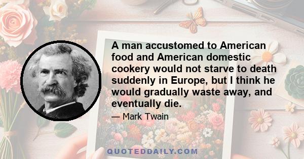 A man accustomed to American food and American domestic cookery would not starve to death suddenly in Europe, but I think he would gradually waste away, and eventually die.