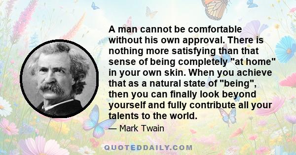 A man cannot be comfortable without his own approval. There is nothing more satisfying than that sense of being completely at home in your own skin. When you achieve that as a natural state of being, then you can