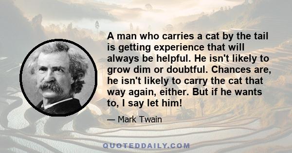 A man who carries a cat by the tail is getting experience that will always be helpful. He isn't likely to grow dim or doubtful. Chances are, he isn't likely to carry the cat that way again, either. But if he wants to, I 