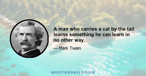 A man who carries a cat by the tail learns something he can learn in no other way.