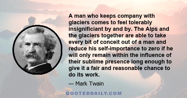 A man who keeps company with glaciers comes to feel tolerably insignificiant by and by. The Alps and the glaciers together are able to take every bit of conceit out of a man and reduce his self-importance to zero if he