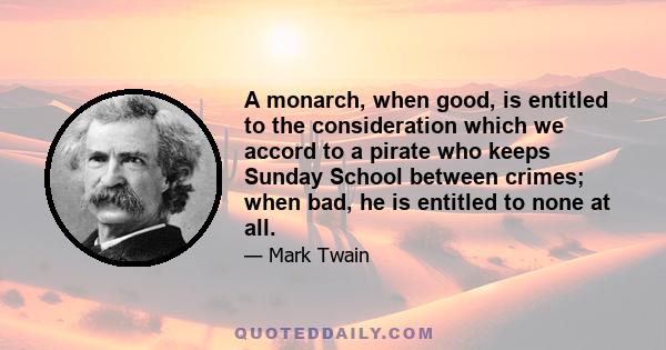 A monarch, when good, is entitled to the consideration which we accord to a pirate who keeps Sunday School between crimes; when bad, he is entitled to none at all.