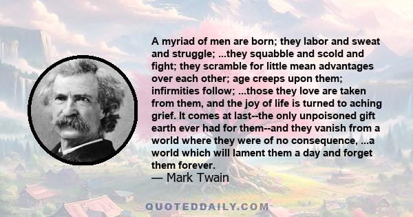 A myriad of men are born; they labor and sweat and struggle; ...they squabble and scold and fight; they scramble for little mean advantages over each other; age creeps upon them; infirmities follow; ...those they love