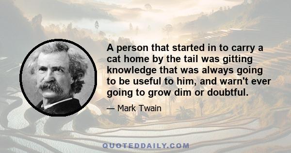 A person that started in to carry a cat home by the tail was gitting knowledge that was always going to be useful to him, and warn't ever going to grow dim or doubtful.