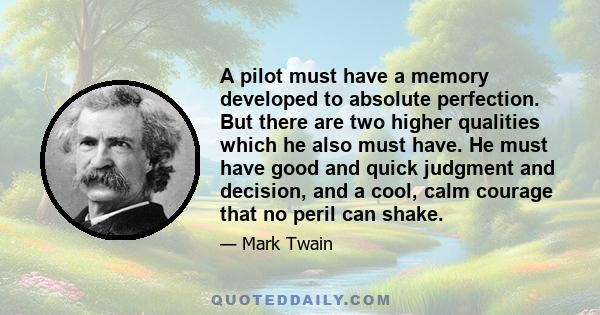 A pilot must have a memory developed to absolute perfection. But there are two higher qualities which he also must have. He must have good and quick judgment and decision, and a cool, calm courage that no peril can