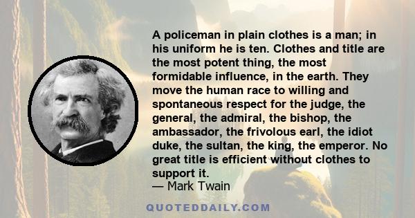 A policeman in plain clothes is a man; in his uniform he is ten. Clothes and title are the most potent thing, the most formidable influence, in the earth. They move the human race to willing and spontaneous respect for