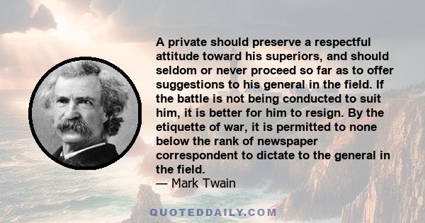 A private should preserve a respectful attitude toward his superiors, and should seldom or never proceed so far as to offer suggestions to his general in the field. If the battle is not being conducted to suit him, it