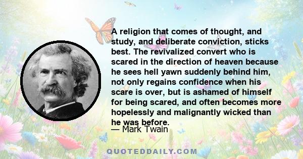 A religion that comes of thought, and study, and deliberate conviction, sticks best. The revivalized convert who is scared in the direction of heaven because he sees hell yawn suddenly behind him, not only regains