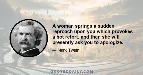 A woman springs a sudden reproach upon you which provokes a hot retort, and then she will presently ask you to apologize.