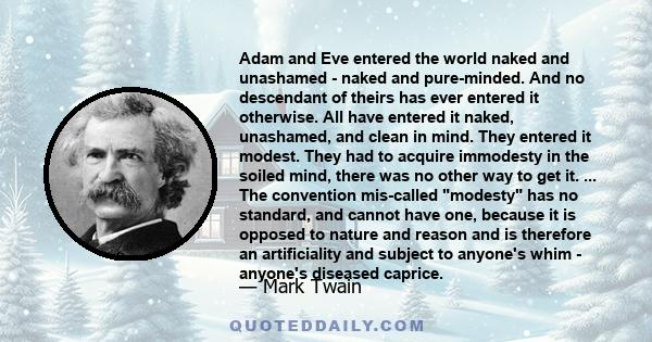 Adam and Eve entered the world naked and unashamed - naked and pure-minded. And no descendant of theirs has ever entered it otherwise. All have entered it naked, unashamed, and clean in mind. They entered it modest.