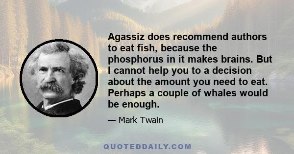 Agassiz does recommend authors to eat fish, because the phosphorus in it makes brains. But I cannot help you to a decision about the amount you need to eat. Perhaps a couple of whales would be enough.