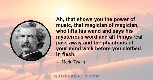 Ah, that shows you the power of music, that magician of magician, who lifts his wand and says his mysterious word and all things real pass away and the phantoms of your mind walk before you clothed in flesh.