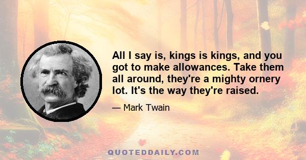 All I say is, kings is kings, and you got to make allowances. Take them all around, they're a mighty ornery lot. It's the way they're raised.