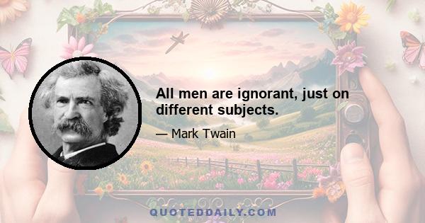 All men are ignorant, just on different subjects.