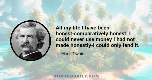 All my life I have been honest-comparatively honest. I could never use money I had not made honestly-I could only lend it.