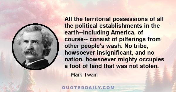 All the territorial possessions of all the political establishments in the earth--including America, of course-- consist of pilferings from other people's wash. No tribe, howsoever insignificant, and no nation,